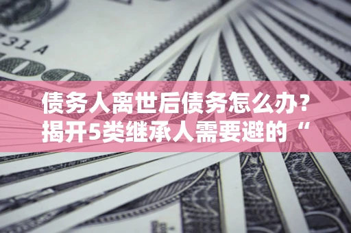 北京债务人离世后债务怎么办？揭开5类继承人需要避的“坑”